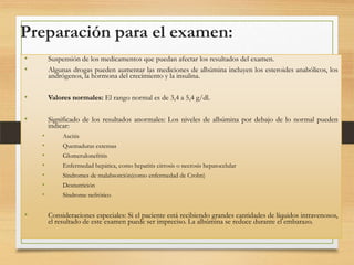 Preparación para el examen:
•
•

Suspensión de los medicamentos que puedan afectar los resultados del examen.
Algunas drogas pueden aumentar las mediciones de albúmina incluyen los esteroides anabólicos, los
andrógenos, la hormona del crecimiento y la insulina.

•

Valores normales: El rango normal es de 3,4 a 5,4 g/dl.

•

Significado de los resultados anormales: Los niveles de albúmina por debajo de lo normal pueden
indicar:
•
•
•
•
•
•
•

•

Ascitis

Quemaduras extensas
Glomerulonefritis
Enfermedad hepática, como hepatitis cirrosis o necrosis hepatocelular
Síndromes de malabsorción(como enfermedad de Crohn)
Desnutrición
Síndrome nefrótico

Consideraciones especiales: Si el paciente está recibiendo grandes cantidades de líquidos intravenosos,
el resultado de este examen puede ser impreciso. La albúmina se reduce durante el embarazo.

 