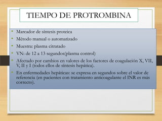 TIEMPO DE PROTROMBINA
•
•
•
•
•

Marcador de síntesis proteica
Método manual o automatizado
Muestra: plasma citratado
VN: de 12 a 13 segundos(plasma control)
Afectado por cambios en valores de los factores de coagulación X, VII,
V, II y I (todos ellos de síntesis hepática).
• En enfermedades hepáticas: se expresa en segundos sobre el valor de
referencia (en pacientes con tratamiento anticoagulante el INR es más
correcto).

 