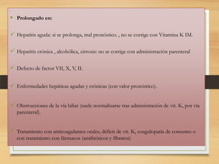 

 Prolongado en:
 Hepatitis aguda: si se prolonga, mal pronóstico. , no se corrige con Vitamina K IM.
 Hepatitis crónica , alcohólica, cirrosis: no se corrige con administración parenteral
 Defecto de factor VII, X, V, II.
 Enfermedades hepáticas agudas y crónicas (con valor pronóstico).
 Obstrucciones de la vía biliar (suele normalizarse tras administración de vit. K, por vía
parenteral).

 Tratamiento con anticoagulantes orales, déficit de vit. K, coagulopatía de consumo o
con tratamiento con fármacos (antibióticos y fibratos)

 