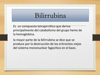 Bilirrubina
Es un compuesto tetrapirrólico que deriva
principalmente del catabolismo del grupo heme de
la hemoglobina.
la mayor parte de la bilirrubina se dice que se
produce por la destrucción de los eritrocitos viejos
del sistema mononuclear fagocítico en el bazo.

 