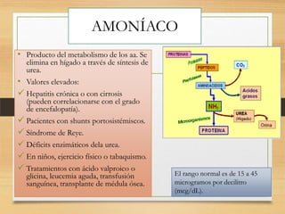 AMONÍACO
• Producto del metabolismo de los aa. Se

elimina en hígado a través de síntesis de
urea.
• Valores elevados:
 Hepatitis crónica o con cirrosis
(pueden correlacionarse con el grado
de encefalopatía).
 Pacientes con shunts portosistémiscos.
 Síndrome de Reye.
 Déficits enzimáticos dela urea.
 En niños, ejercicio físico o tabaquismo.
 Tratamientos con ácido valproico o
glicina, leucemia aguda, transfusión
sanguínea, transplante de médula ósea.

El rango normal es de 15 a 45
microgramos por decilitro
(mcg/dL).

 