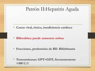 Patrón II:Hepatitis Aguda

• Causa: viral, tóxica, insuficiencia cardiaca
• Bilirrubina: puede aumentar ambas

• Fracciones, predominio de BD. Biliirbinuria
• Transaminasas: GPT>GOT, frecuentemente
>500 U/l

 