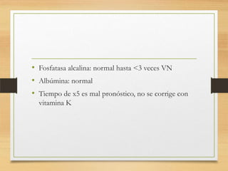 • Fosfatasa alcalina: normal hasta <3 veces VN
• Albúmina: normal
• Tiempo de x5 es mal pronóstico, no se corrige con
vitamina K

 