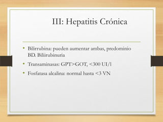 III: Hepatitis Crónica
• Bilirrubina: pueden aumentar ambas, predominio
BD. Biliirubinuria

• Transaminasas: GPT>GOT, <300 UI/l
• Fosfatasa alcalina: normal hasta <3 VN

 