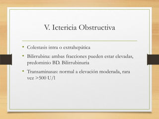 V. Ictericia Obstructiva
• Colestasis intra o extrahepática
• Bilirrubina: ambas fracciones pueden estar elevadas,
predominio BD. Bilirrubinuria

• Transaminasas: normal a elevación moderada, rara
vez >500 U/l

 