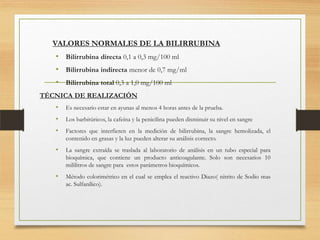 VALORES NORMALES DE LA BILIRRUBINA

• Bilirrubina directa 0,1 a 0,3 mg/100 ml
• Bilirrubina indirecta menor de 0,7 mg/ml
• Bilirrubina total 0,3 a 1,0 mg/100 ml
TÉCNICA DE REALIZACIÓN

•

Es necesario estar en ayunas al menos 4 horas antes de la prueba.

•

Los barbitúricos, la cafeína y la penicilina pueden disminuir su nivel en sangre

•

Factores que interfieren en la medición de bilirrubina, la sangre hemolizada, el
contenido en grasas y la luz pueden alterar su análisis correcto.

•

La sangre extraída se traslada al laboratorio de análisis en un tubo especial para
bioquímica, que contiene un producto anticoagulante. Solo son necesarios 10
mililitros de sangre para estos parámetros bioquímicos.

•

Método colorimétrico en el cual se emplea el reactivo Diazo( nitrito de Sodio mas
ac. Sulfanílico).

 