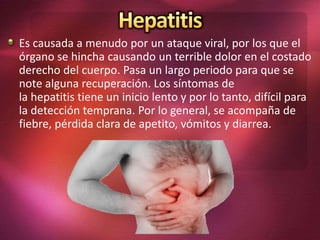 Es causada a menudo por un ataque viral, por los que el
órgano se hincha causando un terrible dolor en el costado
derecho del cuerpo. Pasa un largo periodo para que se
note alguna recuperación. Los síntomas de
la hepatitis tiene un inicio lento y por lo tanto, difícil para
la detección temprana. Por lo general, se acompaña de
fiebre, pérdida clara de apetito, vómitos y diarrea.
 