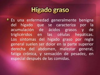 Es una enfermedad generalmente benigna
del hígado que se caracteriza por la
acumulación de ácidos grasos y de
triglicéridos en las células hepáticas.
Los síntomas del hígado graso por regla
general suelen ser dolor en la parte superior
derecha del abdomen, malestar general,
fatiga crónica, y sensación de pesadez, en
especial después de las comidas.
 