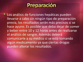 Los análisis de funciones hepáticas pueden
llevarse a cabo sin ningún tipo de preparación
previa, los resultados serán más precisos si se
hace ayuno. Es posible que deba dejar de comer
y beber entre 10 y 12 horas antes de realizarse
el análisis de sangre. Además deberá
comunicarle a su médico si se está tomando
algún medicamento ya que ciertas drogas
pueden alterar los resultados.
 
