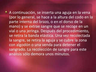 A continuación, se inserta una aguja en la vena
(por lo general, se hace a la altura del codo en la
parte interna del brazo, o en el dorso de la
mano) y se extrae sangre que se recoge en un
vial o una jeringa. Después del procedimiento,
se retira la banda elástica. Una vez recolectada
la sangre, se retira la aguja y se cubre la zona
con algodón o una venda para detener el
sangrado. La recolección de sangre para este
análisis sólo demora unos minutos.
 