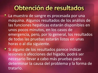 La muestra de sangre es procesada por una
máquina. Algunos resultados de los análisis de
las funciones hepáticas estarán disponibles en
unos pocos minutos, en los casos de
emergencia, pero, por lo general, los resultados
de todas las pruebas estarán listos en unas
horas o al día siguiente.
Si alguno de los resultados parece indicar
lesiones o afecciones del hígado, podrá ser
necesario llevar a cabo más pruebas para
determinar la causa del problema y la forma de
tratarlo.
 
