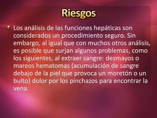 Los análisis de las funciones hepáticas son
considerados un procedimiento seguro. Sin
embargo, al igual que con muchos otros análisis,
es posible que surjan algunos problemas, como
los siguientes, al extraer sangre: desmayos o
mareos hematomas (acumulación de sangre
debajo de la piel que provoca un moretón o un
bulto) dolor por los pinchazos para encontrar la
vena.
 