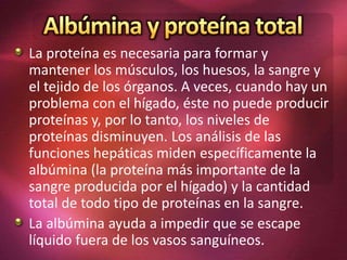 La proteína es necesaria para formar y
mantener los músculos, los huesos, la sangre y
el tejido de los órganos. A veces, cuando hay un
problema con el hígado, éste no puede producir
proteínas y, por lo tanto, los niveles de
proteínas disminuyen. Los análisis de las
funciones hepáticas miden específicamente la
albúmina (la proteína más importante de la
sangre producida por el hígado) y la cantidad
total de todo tipo de proteínas en la sangre.
La albúmina ayuda a impedir que se escape
líquido fuera de los vasos sanguíneos.
 