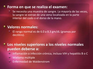 Forma en que se realiza el examen:
Se necesita una muestra de sangre. La mayoría de las veces,
la sangre se extrae de una vena localizada en la parte
interior del codo o el dorso de la mano.
Valores normales:
El rango normal es de 6.0 a 8.3 gm/dL (gramos por
decilitro).
Los niveles superiores a los niveles normales
pueden deberse a:
Inflamación o infección crónica, incluso VIH y hepatitis B o C
Mieloma múltiple
Enfermedad de Waldenstrom
 