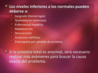Los niveles inferiores a los normales pueden
deberse a:
Sangrado (hemorragia)
Quemaduras (extensas)
Enfermedad hepática
Malabsorción
Desnutrición
Síndrome nefrótico
Enteropatía por pérdida de proteína
Si la proteína total es anormal, será necesario
realizar más exámenes para buscar la causa
exacta del problema.
 
