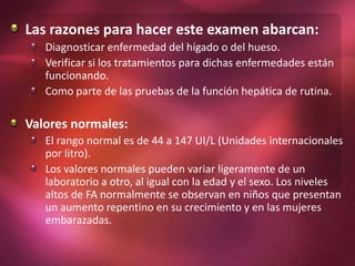Las razones para hacer este examen abarcan:
Diagnosticar enfermedad del hígado o del hueso.
Verificar si los tratamientos para dichas enfermedades están
funcionando.
Como parte de las pruebas de la función hepática de rutina.
Valores normales:
El rango normal es de 44 a 147 UI/L (Unidades internacionales
por litro).
Los valores normales pueden variar ligeramente de un
laboratorio a otro, al igual con la edad y el sexo. Los niveles
altos de FA normalmente se observan en niños que presentan
un aumento repentino en su crecimiento y en las mujeres
embarazadas.
 