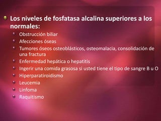 Los niveles de fosfatasa alcalina superiores a los
normales:
Obstrucción biliar
Afecciones óseas
Tumores óseos osteoblásticos, osteomalacia, consolidación de
una fractura
Enfermedad hepática o hepatitis
Ingerir una comida grasosa si usted tiene el tipo de sangre B u O
Hiperparatiroidismo
Leucemia
Linfoma
Raquitismo
 