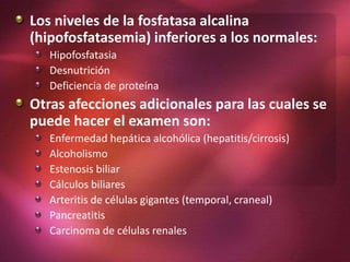 Los niveles de la fosfatasa alcalina
(hipofosfatasemia) inferiores a los normales:
Hipofosfatasia
Desnutrición
Deficiencia de proteína
Otras afecciones adicionales para las cuales se
puede hacer el examen son:
Enfermedad hepática alcohólica (hepatitis/cirrosis)
Alcoholismo
Estenosis biliar
Cálculos biliares
Arteritis de células gigantes (temporal, craneal)
Pancreatitis
Carcinoma de células renales
 