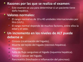Razones por las que se realiza el examen:
Este examen se usa para determinar si un paciente tiene
daño hepático.
Valores normales:
El rango normal es de 10 a 40 unidades internacionales por
litro (UI/L).
El rango normal depende de muchos factores, entre ellos la
edad y el sexo.
Un incremento en los niveles de ALT puede
deberse a:
Cirrosis (cicatrización del hígado).
Muerte del tejido del hígado (necrosis hepática).
Hepatitis.
Falta de flujo sanguíneo al hígado (isquemia hepática).
Tumor o cáncer del hígado.
Pancreatitis (hinchazón e inflamación del páncreas).
 