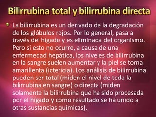 La bilirrubina es un derivado de la degradación
de los glóbulos rojos. Por lo general, pasa a
través del hígado y es eliminada del organismo.
Pero si esto no ocurre, a causa de una
enfermedad hepática, los niveles de bilirrubina
en la sangre suelen aumentar y la piel se torna
amarillenta (ictericia). Los análisis de bilirrubina
pueden ser total (miden el nivel de toda la
bilirrubina en sangre) o directa (miden
solamente la bilirrubina que ha sido procesada
por el hígado y como resultado se ha unido a
otras sustancias químicas).
 