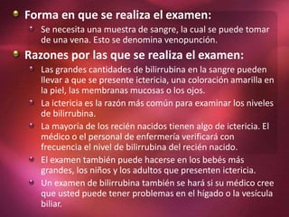 Forma en que se realiza el examen:
Se necesita una muestra de sangre, la cual se puede tomar
de una vena. Esto se denomina venopunción.
Razones por las que se realiza el examen:
Las grandes cantidades de bilirrubina en la sangre pueden
llevar a que se presente ictericia, una coloración amarilla en
la piel, las membranas mucosas o los ojos.
La ictericia es la razón más común para examinar los niveles
de bilirrubina.
La mayoría de los recién nacidos tienen algo de ictericia. El
médico o el personal de enfermería verificará con
frecuencia el nivel de bilirrubina del recién nacido.
El examen también puede hacerse en los bebés más
grandes, los niños y los adultos que presenten ictericia.
Un examen de bilirrubina también se hará si su médico cree
que usted puede tener problemas en el hígado o la vesícula
biliar.
 