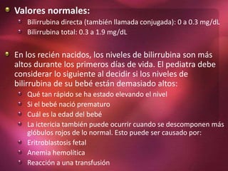Valores normales:
Bilirrubina directa (también llamada conjugada): 0 a 0.3 mg/dL
Bilirrubina total: 0.3 a 1.9 mg/dL
En los recién nacidos, los niveles de bilirrubina son más
altos durante los primeros días de vida. El pediatra debe
considerar lo siguiente al decidir si los niveles de
bilirrubina de su bebé están demasiado altos:
Qué tan rápido se ha estado elevando el nivel
Si el bebé nació prematuro
Cuál es la edad del bebé
La ictericia también puede ocurrir cuando se descomponen más
glóbulos rojos de lo normal. Esto puede ser causado por:
Eritroblastosis fetal
Anemia hemolítica
Reacción a una transfusión
 