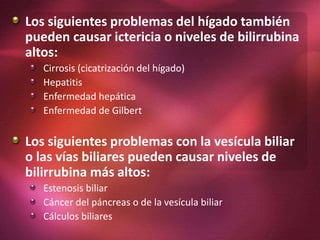Los siguientes problemas del hígado también
pueden causar ictericia o niveles de bilirrubina
altos:
Cirrosis (cicatrización del hígado)
Hepatitis
Enfermedad hepática
Enfermedad de Gilbert
Los siguientes problemas con la vesícula biliar
o las vías biliares pueden causar niveles de
bilirrubina más altos:
Estenosis biliar
Cáncer del páncreas o de la vesícula biliar
Cálculos biliares
 