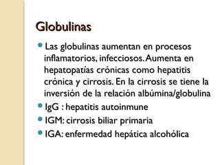 GlobulinasGlobulinas
Las globulinas aumentan en procesosLas globulinas aumentan en procesos
inflamatorios, infecciosos.Aumenta eninflamatorios, infecciosos.Aumenta en
hepatopatías crónicas como hepatitishepatopatías crónicas como hepatitis
crónica y cirrosis. En la cirrosis se tiene lacrónica y cirrosis. En la cirrosis se tiene la
inversión de la relación albúmina/globulinainversión de la relación albúmina/globulina
IgG : hepatitis autoinmuneIgG : hepatitis autoinmune
IGM: cirrosis biliar primariaIGM: cirrosis biliar primaria
IGA: enfermedad hepática alcohólicaIGA: enfermedad hepática alcohólica
 