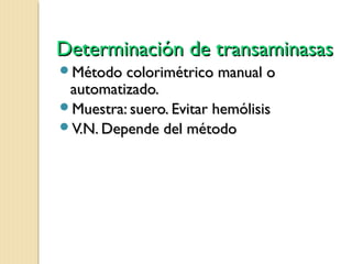 Determinación de transaminasasDeterminación de transaminasas
Método colorimétrico manual oMétodo colorimétrico manual o
automatizado.automatizado.
Muestra: suero. Evitar hemólisisMuestra: suero. Evitar hemólisis
V.N. Depende del métodoV.N. Depende del método
 