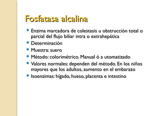 Fosfatasa alcalinaFosfatasa alcalina
 Enzima marcadora de colestasis u obstrucción total oEnzima marcadora de colestasis u obstrucción total o
parcial del flujo biliar intra o extrahepáticaparcial del flujo biliar intra o extrahepática
 DeterminaciónDeterminación
 Muestra: sueroMuestra: suero
 Método: colorimétrico. Manual ó a utomatizadoMétodo: colorimétrico. Manual ó a utomatizado
 Valores normales: dependen del método. En los niñosValores normales: dependen del método. En los niños
mayores que los adultos, aumento en el embarazomayores que los adultos, aumento en el embarazo
 Isoenzimas: hígado, hueso, placenta e intestinoIsoenzimas: hígado, hueso, placenta e intestino
 