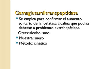 GamaglutamiltranspeptidasaGamaglutamiltranspeptidasa
Se emplea para confirmar el aumentoSe emplea para confirmar el aumento
solitario de la fosfatasa alcalina que podríasolitario de la fosfatasa alcalina que podría
deberse a problemas extrahepáticos.deberse a problemas extrahepáticos.
Otras: alcoholismoOtras: alcoholismo
Muestra: sueroMuestra: suero
Método: cinéticoMétodo: cinético
 