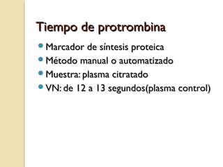 Tiempo de protrombinaTiempo de protrombina
Marcador de síntesis proteicaMarcador de síntesis proteica
Método manual o automatizadoMétodo manual o automatizado
Muestra: plasma citratadoMuestra: plasma citratado
VN: de 12 a 13 segundos(plasma control)VN: de 12 a 13 segundos(plasma control)
 