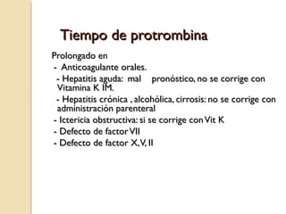 Tiempo de protrombinaTiempo de protrombina
Prolongado enProlongado en
- Anticoagulante orales.- Anticoagulante orales.
- Hepatitis aguda: mal pronóstico, no se corrige con- Hepatitis aguda: mal pronóstico, no se corrige con
Vitamina K IM.Vitamina K IM.
- Hepatitis crónica , alcohólica, cirrosis: no se corrige con- Hepatitis crónica , alcohólica, cirrosis: no se corrige con
administración parenteraladministración parenteral
- Ictericia obstructiva: si se corrige conVit K- Ictericia obstructiva: si se corrige conVit K
- Defecto de factorVII- Defecto de factorVII
- Defecto de factor X,V, II- Defecto de factor X,V, II
 