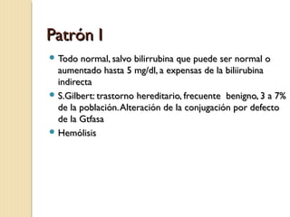 Patrón IPatrón I
 Todo normal, salvo bilirrubina que puede ser normal oTodo normal, salvo bilirrubina que puede ser normal o
aumentado hasta 5 mg/dl, a expensas de la biliirubinaaumentado hasta 5 mg/dl, a expensas de la biliirubina
indirectaindirecta
 S.Gilbert: trastorno hereditario, frecuente benigno, 3 a 7%S.Gilbert: trastorno hereditario, frecuente benigno, 3 a 7%
de la población.Alteración de la conjugación por defectode la población.Alteración de la conjugación por defecto
de la Gtfasade la Gtfasa
 HemólisisHemólisis
 