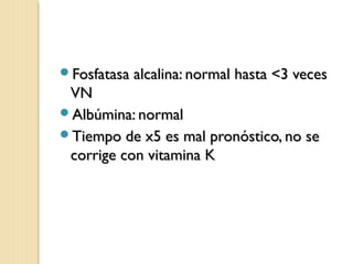 Fosfatasa alcalina: normal hasta <3 vecesFosfatasa alcalina: normal hasta <3 veces
VNVN
Albúmina: normalAlbúmina: normal
Tiempo de x5 es mal pronóstico, no seTiempo de x5 es mal pronóstico, no se
corrige con vitamina Kcorrige con vitamina K
 