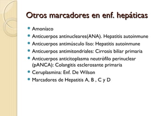 Otros marcadores en enf. hepáticasOtros marcadores en enf. hepáticas
 Amoníaco
 Anticuerpos antinucleares(ANA). Hepatitis autoinmune
 Anticuerpos antimúsculo liso: Hepatitis autoinmune
 Anticuerpos antimitondriales: Cirrosis biliar primaria
 Anticuerpos anticitoplasma neutrófilo perinuclear
(pANCA): Colangitis esclerosante primaria
 Ceruplasmina: Enf. De Wilson
 Marcadores de Hepatitis A, B , C y D
 