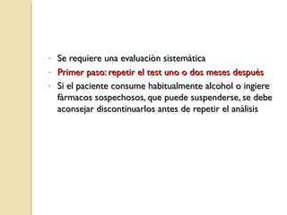 - Se requiere una evaluaciòn sistemàticaSe requiere una evaluaciòn sistemàtica
- Primer paso: repetir el test uno o dos meses despuèsPrimer paso: repetir el test uno o dos meses despuès
- Si el paciente consume habitualmente alcohol o ingiereSi el paciente consume habitualmente alcohol o ingiere
fàrmacos sospechosos, que puede suspenderse, se debefàrmacos sospechosos, que puede suspenderse, se debe
aconsejar discontinuarlos antes de repetir el anàlisisaconsejar discontinuarlos antes de repetir el anàlisis
 