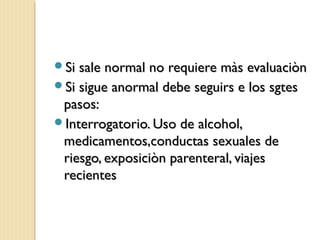 Si sale normal no requiere màs evaluaciònSi sale normal no requiere màs evaluaciòn
Si sigue anormal debe seguirs e los sgtesSi sigue anormal debe seguirs e los sgtes
pasos:pasos:
Interrogatorio. Uso de alcohol,Interrogatorio. Uso de alcohol,
medicamentos,conductas sexuales demedicamentos,conductas sexuales de
riesgo, exposiciòn parenteral, viajesriesgo, exposiciòn parenteral, viajes
recientesrecientes
 