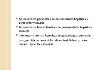 Antecedentes personales de enfermedades hepàticas yAntecedentes personales de enfermedades hepàticas y
otras enfermedadesotras enfermedades
 Antecedentes heredofamilires de enfermedades hepàticasAntecedentes heredofamilires de enfermedades hepàticas
crònicascrònicas
 Interrogar sìntomas.Astenia, artralgias, mialgias, anorexia,Interrogar sìntomas.Astenia, artralgias, mialgias, anorexia,
rash, pèrdida de peso, dolor abdominalrash, pèrdida de peso, dolor abdominal,, fiebre, prurito,fiebre, prurito,
coluria, hipocolia e ictericiacoluria, hipocolia e ictericia
 