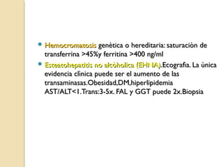  HemocromatosisHemocromatosis genètica o hereditaria: saturaciòn degenètica o hereditaria: saturaciòn de
transferrina >45%y ferritina >400 ng/mltransferrina >45%y ferritina >400 ng/ml
 Esteatohepatitis no alcòholica (EHNA)Esteatohepatitis no alcòholica (EHNA).Ecografìa. La ùnica.Ecografìa. La ùnica
evidencia clìnica puede ser el aumento de lasevidencia clìnica puede ser el aumento de las
transaminasas.Obesidad,DM,hiperlipidemiatransaminasas.Obesidad,DM,hiperlipidemia
AST/ALT<1.Trans:3-5x. FAL y GGT puede 2x.BiopsiaAST/ALT<1.Trans:3-5x. FAL y GGT puede 2x.Biopsia
 