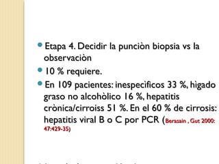 Etapa 4. Decidir la punciòn biopsia vs laEtapa 4. Decidir la punciòn biopsia vs la
observaciònobservaciòn
10 % requiere.10 % requiere.
En 109 pacientes: inespecìficos 33 %, hìgadoEn 109 pacientes: inespecìficos 33 %, hìgado
graso no alcohòlico 16 %, hepatitisgraso no alcohòlico 16 %, hepatitis
crònica/cirroiss 51 %. En el 60 % de cirrosis:crònica/cirroiss 51 %. En el 60 % de cirrosis:
hepatitis viral B o C por PCR (hepatitis viral B o C por PCR (Berasain , Gut 2000:Berasain , Gut 2000:
47:429-35)47:429-35)
 