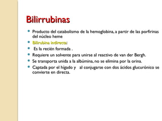 BilirrubinasBilirrubinas
 Producto del catabolismo de la hemoglobina, a partir de las porfirinasProducto del catabolismo de la hemoglobina, a partir de las porfirinas
del núcleo hemedel núcleo heme
 Bilirubina indirectaBilirubina indirecta::
 Es la recién formada .Es la recién formada .
 Requiere un solvente para unirse al reactivo de van der Bergh.Requiere un solvente para unirse al reactivo de van der Bergh.
 Se transporta unida a la albúmina, no se elimina por la orina.Se transporta unida a la albúmina, no se elimina por la orina.
 Captada por el hígado y al conjugarse con dos ácidos glucurónico seCaptada por el hígado y al conjugarse con dos ácidos glucurónico se
convierte en directa.convierte en directa.
 