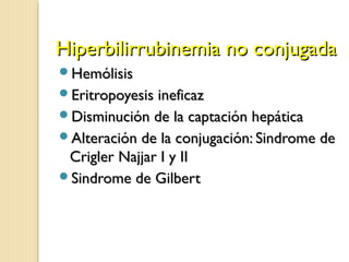 Hiperbilirrubinemia no conjugadaHiperbilirrubinemia no conjugada
HemólisisHemólisis
Eritropoyesis ineficazEritropoyesis ineficaz
Disminución de la captación hepáticaDisminución de la captación hepática
Alteración de la conjugación: Sindrome deAlteración de la conjugación: Sindrome de
Crigler Najjar I y IICrigler Najjar I y II
Sindrome de GilbertSindrome de Gilbert
 