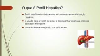 O que é Perfil Hepático?
 Perfil Hepático também é conhecido como testes da função
hepática;
 É usado para avaliar, detectar e acompanhar doenças e lesões
causados no fígado;
 Normalmente é composto por sete testes.
 