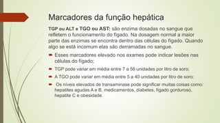 Marcadores da função hepática
TGP ou ALT e TGO ou AST: são enzima dosadas no sangue que
refletem o funcionamento do fígado. Na dosagem normal a maior
parte das enzimas se encontra dentro das células do fígado. Quando
algo se está incomum elas são derramadas no sangue.
 Esses marcadores elevado nos exames pode indicar lesões nas
células do fígado;
 TGP pode variar em média entre 7 a 56 unidades por litro de soro;
 A TGO pode variar em média entre 5 a 40 unidades por litro de soro;
 Os níveis elevados de transaminase pode significar muitas coisas como:
hepatites agudas A e B, medicamentos, diabetes, fígado gorduroso,
hepatite C e obesidade.
 