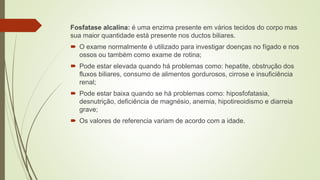 Fosfatase alcalina: é uma enzima presente em vários tecidos do corpo mas
sua maior quantidade está presente nos ductos biliares.
 O exame normalmente é utilizado para investigar doenças no fígado e nos
ossos ou também como exame de rotina;
 Pode estar elevada quando há problemas como: hepatite, obstrução dos
fluxos biliares, consumo de alimentos gordurosos, cirrose e insuficiência
renal;
 Pode estar baixa quando se há problemas como: hiposfofatasia,
desnutrição, deficiência de magnésio, anemia, hipotireoidismo e diarreia
grave;
 Os valores de referencia variam de acordo com a idade.
 