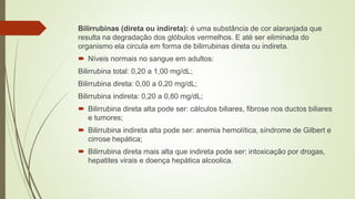 Bilirrubinas (direta ou indireta): é uma substância de cor alaranjada que
resulta na degradação dos glóbulos vermelhos. E até ser eliminada do
organismo ela circula em forma de bilirrubinas direta ou indireta.
 Níveis normais no sangue em adultos:
Bilirrubina total: 0,20 a 1,00 mg/dL;
Bilirrubina direta: 0,00 a 0,20 mg/dL;
Bilirrubina indireta: 0,20 a 0,80 mg/dL;
 Bilirrubina direta alta pode ser: cálculos biliares, fibrose nos ductos biliares
e tumores;
 Bilirrubina indireta alta pode ser: anemia hemolítica, síndrome de Gilbert e
cirrose hepática;
 Bilirrubina direta mais alta que indireta pode ser: intoxicação por drogas,
hepatites virais e doença hepática alcoolica.
 