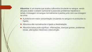 Albumina: é um exame que avalia a albumina circulante no sangue, sendo
útil para avaliar o estado nutricional e possíveis problemas hepáticos e
renais. A dosagem no sangue normalmente é pedida junto com sua dosagem
na urina.
 A proteína em maior concentração circulando no sangue e é produzida no
fígado;
 Albumina alta normalmente é ligada a desidratação;
 Albumina baixa pode significar: inflamações, doenças graves, problemas
renais, alterações intestinais e desnutrição.
 
