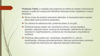 Proteínas Totais: a medição das proteínas se refere ao estado nutricional da
pessoa, e pode ser usada para identificar doenças renais, hepáticas e outros
distúrbios.
 Se os níveis de proteína estiverem alterados, é necessário fazer exames
para saber qual a proteína especifica;
 Os valores de referencia são: proteínas totais: 6 a 8 g/dL ;
 Proteínas baixas podem ser: alcoolismo crônico, cirrose hepática,
gravidez, doenças renais, excesso de hidratação, deficiência de cálcio e
vitamina D, hipertireoidismo, síndrome da má absorção e insuficiência
cardíaca;
 Proteínas altas podem ser: amiloidose, hepatite B e C, câncer,
desidratação, doenças granulamentosas, doenças autoimunes e aumento
na produção de anticorpos em algumas doenças infecciosas.
 