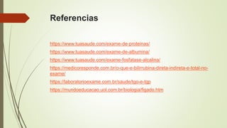Referencias
https://www.tuasaude.com/exame-de-proteinas/
https://www.tuasaude.com/exame-de-albumina/
https://www.tuasaude.com/exame-fosfatase-alcalina/
https://medicoresponde.com.br/o-que-e-bilirrubina-direta-indireta-e-total-no-
exame/
https://laboratorioexame.com.br/saude/tgo-e-tgp
https://mundoeducacao.uol.com.br/biologia/figado.htm
 